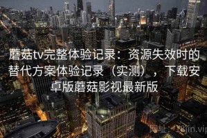蘑菇tv完整体验记录：资源失效时的替代方案体验记录（实测），下载安卓版蘑菇影视最新版