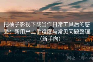 把柚子影视下载当作日常工具后的感受：新用户上手难度与常见问题整理（新手向）