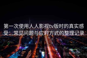 第一次使用人人影视tv版时的真实感受：常见问题与应对方式的整理记录