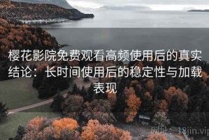 樱花影院免费观看高频使用后的真实结论：长时间使用后的稳定性与加载表现