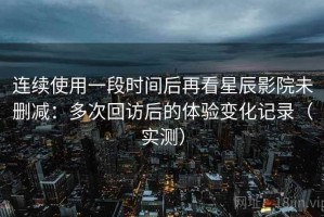 连续使用一段时间后再看星辰影院未删减：多次回访后的体验变化记录（实测）