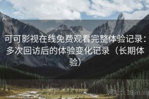 可可影视在线免费观看完整体验记录：多次回访后的体验变化记录（长期体验）