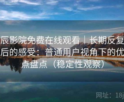 星辰影院免费在线观看｜长期反复使用后的感受：普通用户视角下的优缺点盘点（稳定性观察）