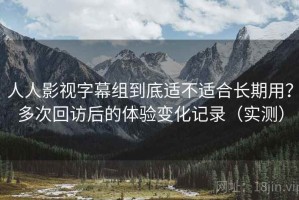 人人影视字幕组到底适不适合长期用？多次回访后的体验变化记录（实测）