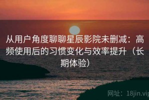 从用户角度聊聊星辰影院未删减：高频使用后的习惯变化与效率提升（长期体验）