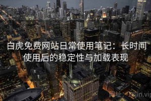 白虎免费网站日常使用笔记：长时间使用后的稳定性与加载表现