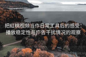 把红桃视频当作日常工具后的感受：播放稳定性与广告干扰情况的观察