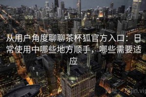 从用户角度聊聊茶杯狐官方入口：日常使用中哪些地方顺手，哪些需要适应