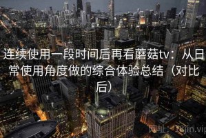 连续使用一段时间后再看蘑菇tv：从日常使用角度做的综合体验总结（对比后）