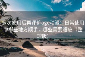 多次使用后再评价age动漫：日常使用中哪些地方顺手，哪些需要适应（整理版）