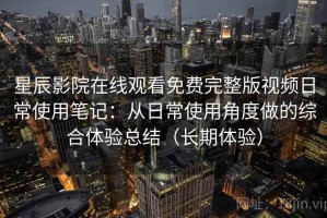 星辰影院在线观看免费完整版视频日常使用笔记：从日常使用角度做的综合体验总结（长期体验）