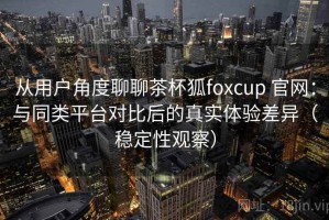 从用户角度聊聊茶杯狐foxcup 官网：与同类平台对比后的真实体验差异（稳定性观察）