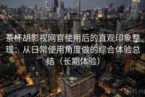 茶杯胡影视网官使用后的直观印象整理：从日常使用角度做的综合体验总结（长期体验）