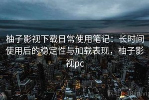 柚子影视下载日常使用笔记：长时间使用后的稳定性与加载表现，柚子影视pc
