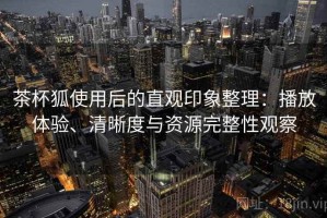 茶杯狐使用后的直观印象整理：播放体验、清晰度与资源完整性观察