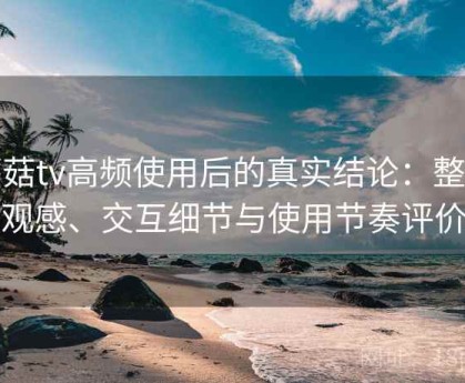 蘑菇tv高频使用后的真实结论：整体观感、交互细节与使用节奏评价