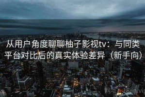 从用户角度聊聊柚子影视tv：与同类平台对比后的真实体验差异（新手向）