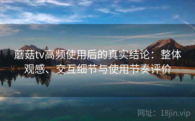 蘑菇tv高频使用后的真实结论：整体观感、交互细节与使用节奏评价
