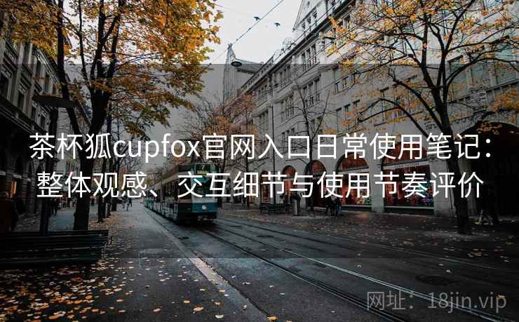 茶杯狐cupfox官网入口日常使用笔记:整体观感、交互细节与使用节奏评价 茶杯狐cupfox官网入口日常使用笔记:整体观感、交互细节与使用节奏评价
