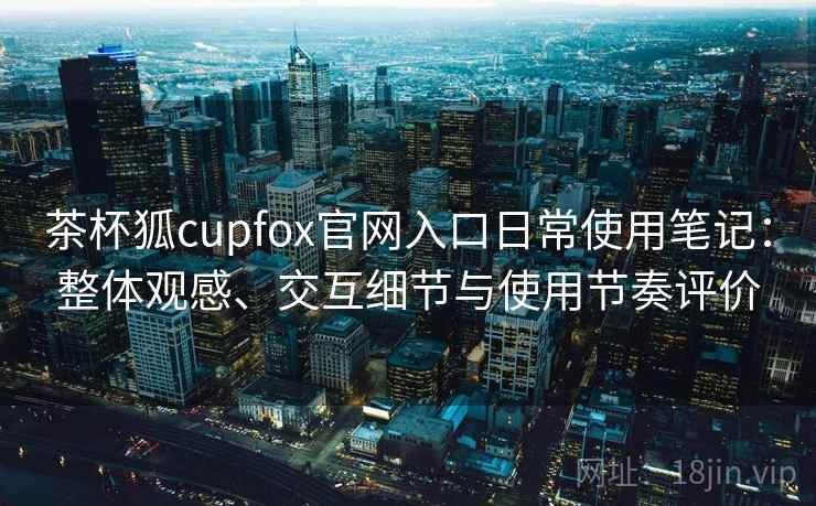 茶杯狐cupfox官网入口日常使用笔记:整体观感、交互细节与使用节奏评价 茶杯狐cupfox官网入口日常使用笔记:整体观感、交互细节与使用节奏评价
