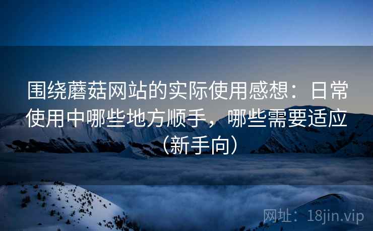 围绕蘑菇网站的实际使用感想：日常使用中哪些地方顺手，哪些需要适应（新手向）