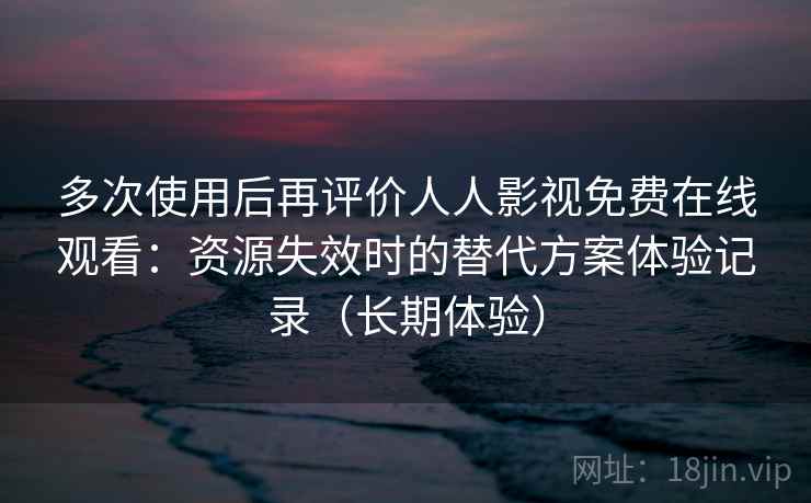 多次使用后再评价人人影视免费在线观看：资源失效时的替代方案体验记录（长期体验）