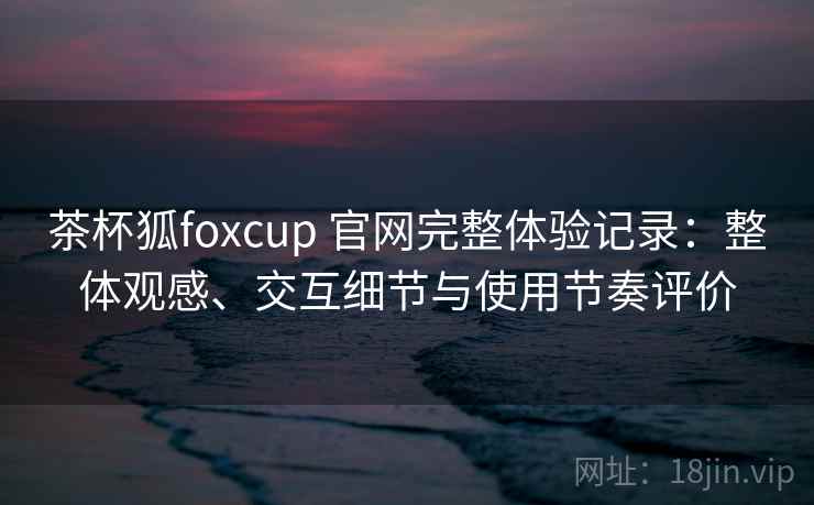 茶杯狐foxcup 官网完整体验记录:整体观感、交互细节与使用节奏评价 茶杯狐foxcup 官网完整体验记录:整体观感、交互细节与使用节奏评价