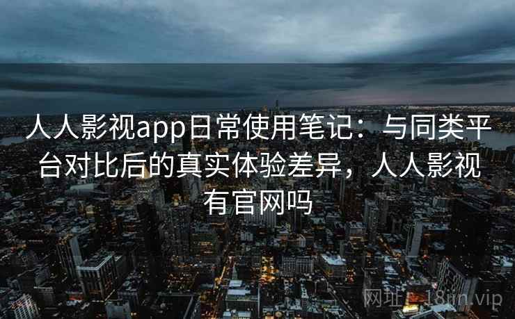 人人影视app日常使用笔记：与同类平台对比后的真实体验差异，人人影视有官网吗