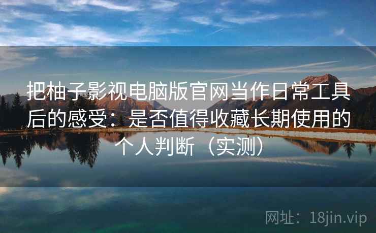 把柚子影视电脑版官网当作日常工具后的感受：是否值得收藏长期使用的个人判断（实测）