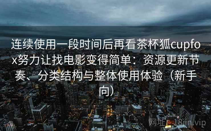 连续使用一段时间后再看茶杯狐cupfox努力让找电影变得简单：资源更新节奏、分类结构与整体使用体验（新手向）