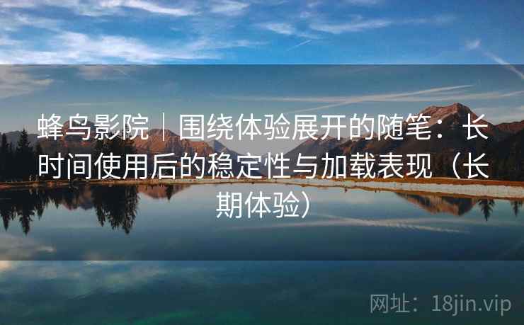 蜂鸟影院｜围绕体验展开的随笔：长时间使用后的稳定性与加载表现（长期体验）