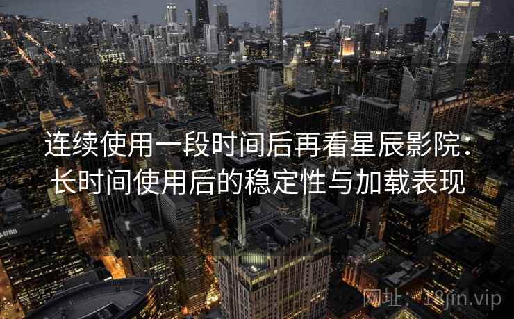 连续使用一段时间后再看星辰影院：长时间使用后的稳定性与加载表现