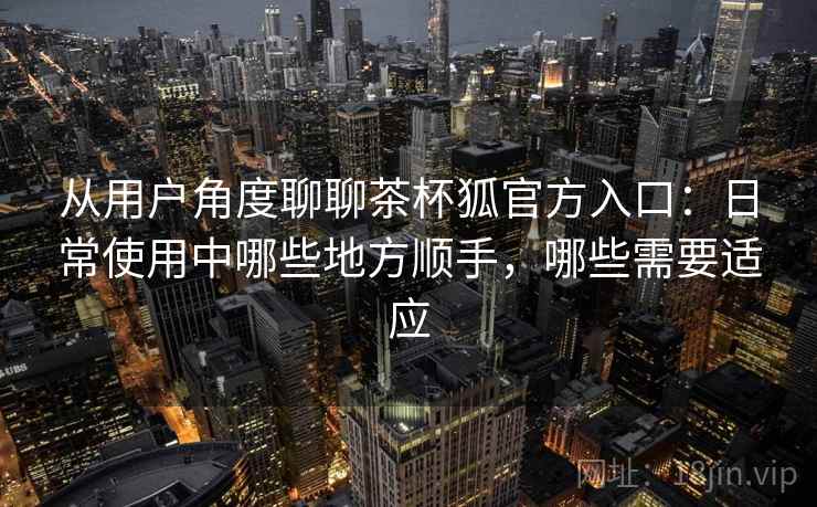 从用户角度聊聊茶杯狐官方入口：日常使用中哪些地方顺手，哪些需要适应
