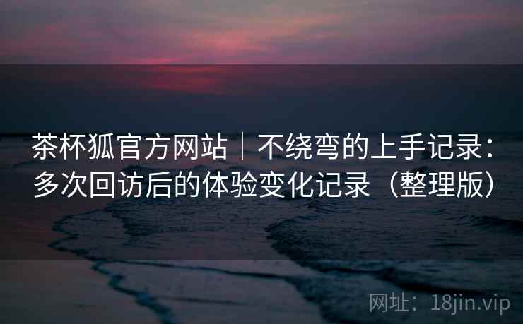 茶杯狐官方网站|不绕弯的上手记录:多次回访后的体验变化记录(整理版) 茶杯狐官方网站|不绕弯的上手记录:多次回访后的体验变化记录(整理版)