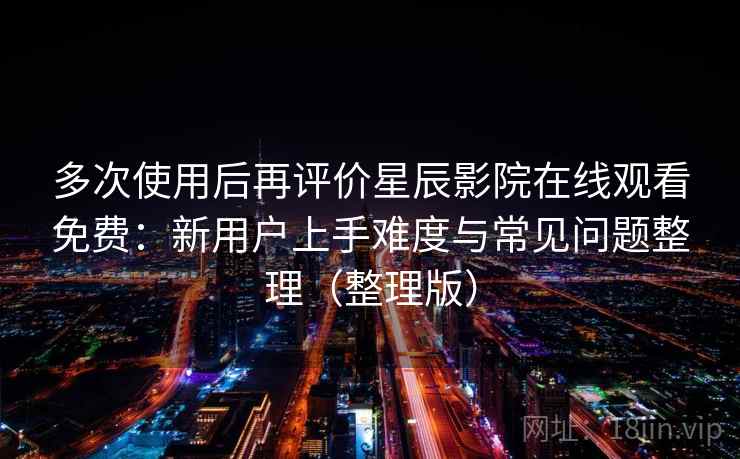 多次使用后再评价星辰影院在线观看免费：新用户上手难度与常见问题整理（整理版）