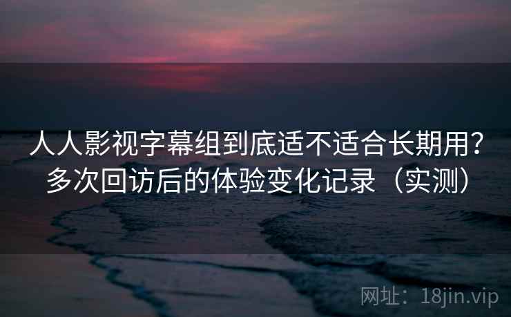 人人影视字幕组到底适不适合长期用？多次回访后的体验变化记录（实测）