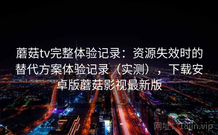 蘑菇tv完整体验记录：资源失效时的替代方案体验记录（实测），下载安卓版蘑菇影视最新版