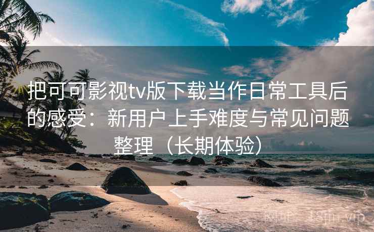 把可可影视tv版下载当作日常工具后的感受：新用户上手难度与常见问题整理（长期体验）