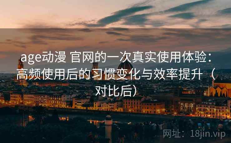 age动漫 官网的一次真实使用体验：高频使用后的习惯变化与效率提升（对比后）