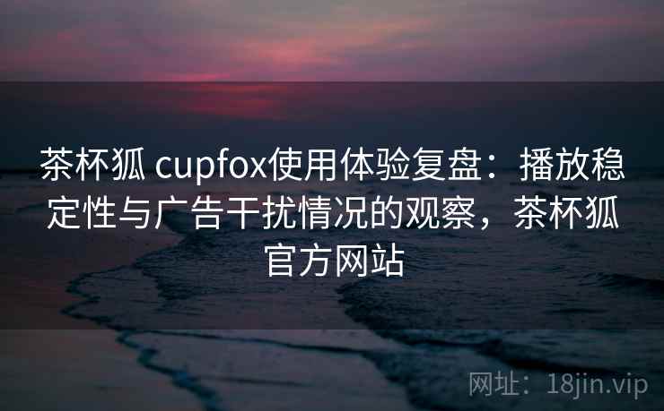 茶杯狐 cupfox使用体验复盘:播放稳定性与广告干扰情况的观察,茶杯狐官方网站 茶杯狐 cupfox使用体验复盘:播放稳定性与广告干扰情况的观察,茶杯狐官方网站