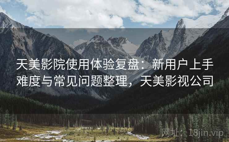 天美影院使用体验复盘:新用户上手难度与常见问题整理,天美影视公司 天美影院使用体验复盘:新用户上手难度与常见问题整理,天美影视公司