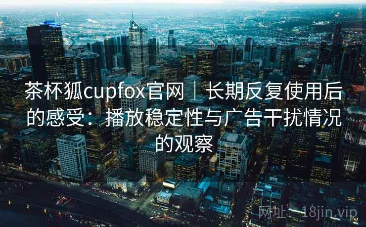 茶杯狐cupfox官网|长期反复使用后的感受:播放稳定性与广告干扰情况的观察 茶杯狐cupfox官网|长期反复使用后的感受:播放稳定性与广告干扰情况的观察