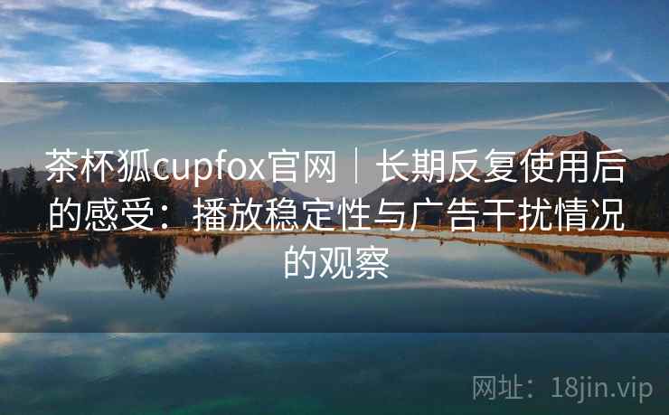 茶杯狐cupfox官网|长期反复使用后的感受:播放稳定性与广告干扰情况的观察 茶杯狐cupfox官网|长期反复使用后的感受:播放稳定性与广告干扰情况的观察