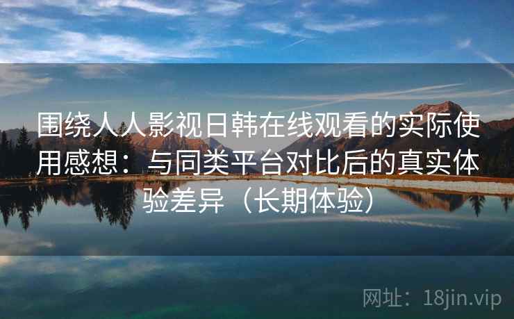 围绕人人影视日韩在线观看的实际使用感想：与同类平台对比后的真实体验差异（长期体验）