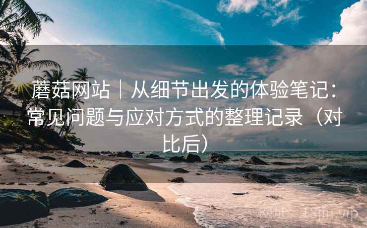 蘑菇网站|从细节出发的体验笔记:常见问题与应对方式的整理记录(对比后) 蘑菇网站|从细节出发的体验笔记:常见问题与应对方式的整理记录(对比后)