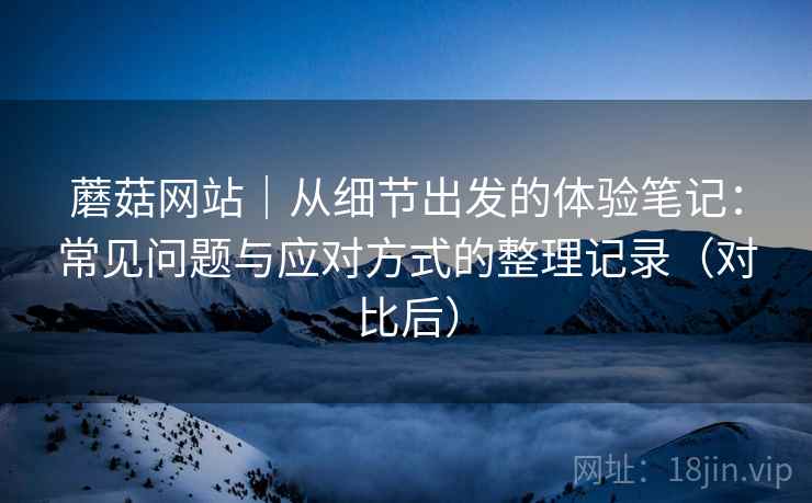 蘑菇网站|从细节出发的体验笔记:常见问题与应对方式的整理记录(对比后) 蘑菇网站|从细节出发的体验笔记:常见问题与应对方式的整理记录(对比后)