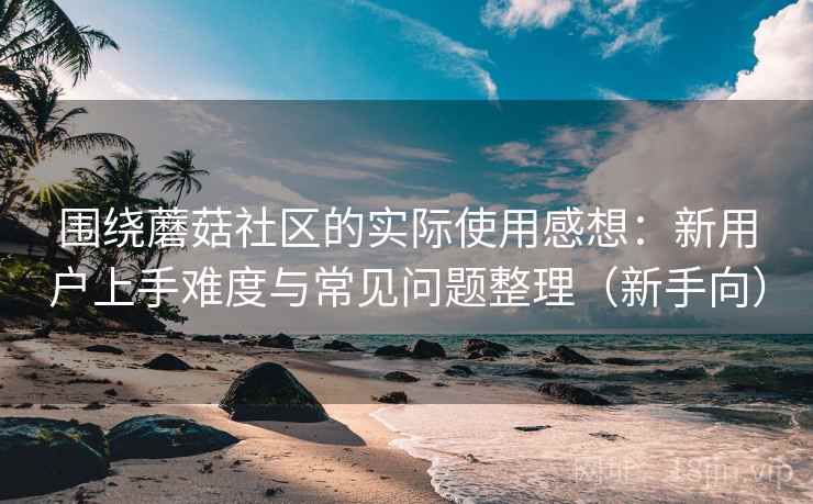 围绕蘑菇社区的实际使用感想：新用户上手难度与常见问题整理（新手向）