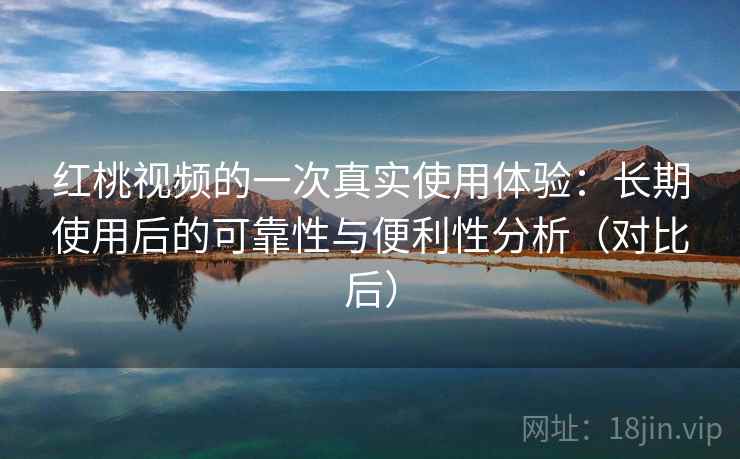 红桃视频的一次真实使用体验：长期使用后的可靠性与便利性分析（对比后）