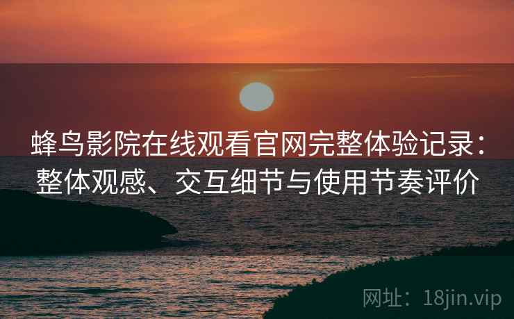 蜂鸟影院在线观看官网完整体验记录:整体观感、交互细节与使用节奏评价 蜂鸟影院在线观看官网完整体验记录:整体观感、交互细节与使用节奏评价
