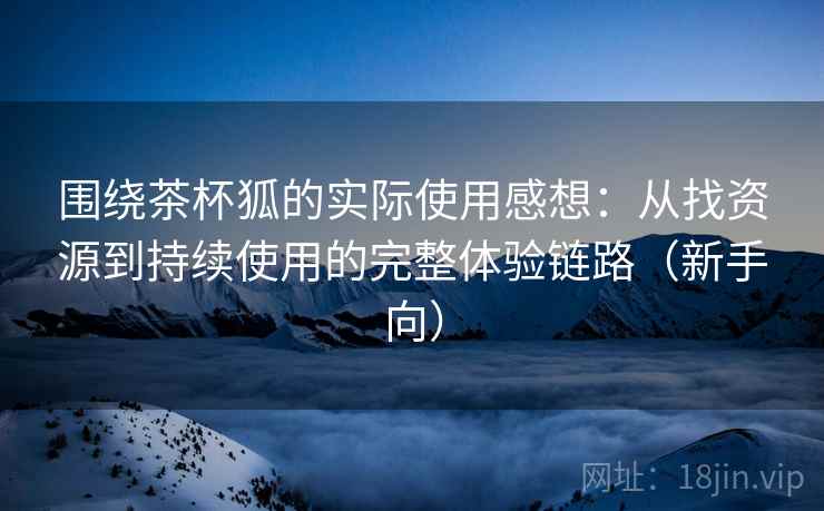 围绕茶杯狐的实际使用感想:从找资源到持续使用的完整体验链路(新手向) 围绕茶杯狐的实际使用感想:从找资源到持续使用的完整体验链路(新手向)